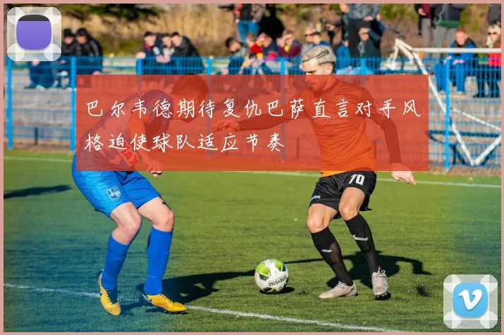 巴尔韦德期待复仇巴萨直言对手风格迫使球队适应节奏