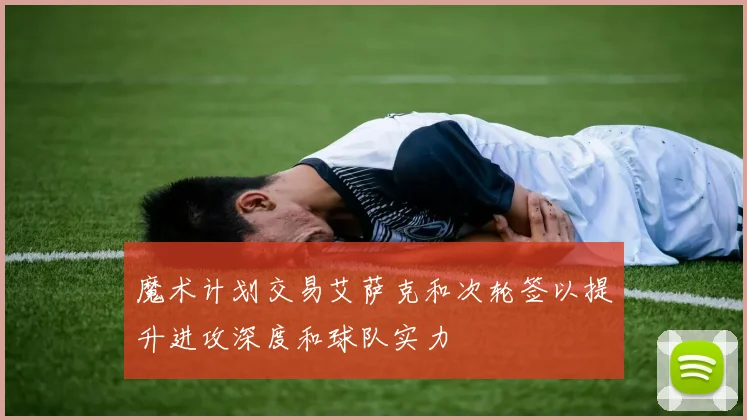 魔术计划交易艾萨克和次轮签以提升进攻深度和球队实力