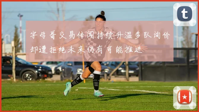 字母哥交易传闻持续升温多队询价却遭拒绝未来仍有可能推进