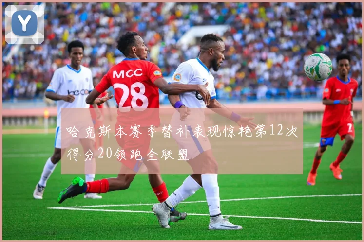 哈克斯本赛季替补表现惊艳第12次得分20领跑全联盟