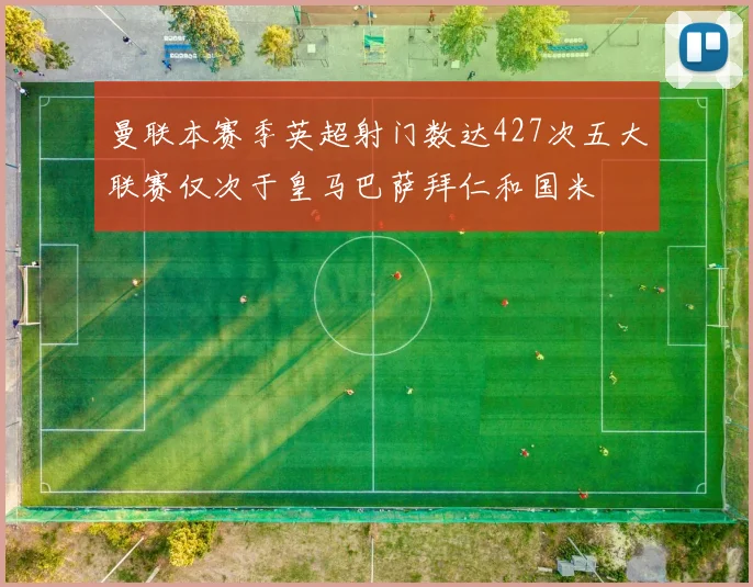 曼联本赛季英超射门数达427次五大联赛仅次于皇马巴萨拜仁和国米
