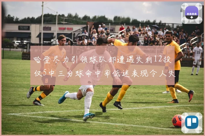 哈登尽力引领球队却遭遇失利12投仅5中三分球命中率低迷表现令人失望
