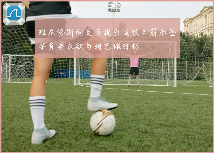 维尼修斯向皇马提出高额年薪和签字费要求欲与姆巴佩对标