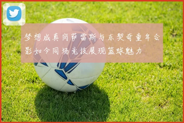 梦想成真岗萨雷斯与东契奇童年合影如今同场竞技展现篮球魅力