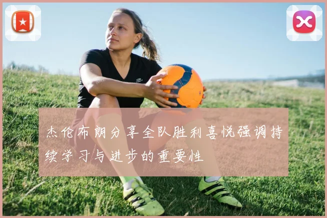 杰伦布朗分享全队胜利喜悦强调持续学习与进步的重要性