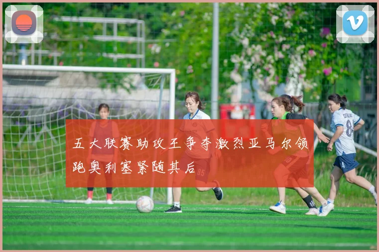 五大联赛助攻王争夺激烈亚马尔领跑奥利塞紧随其后