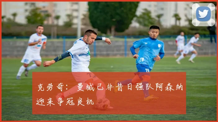 克劳奇：曼城已非昔日强队阿森纳迎来争冠良机