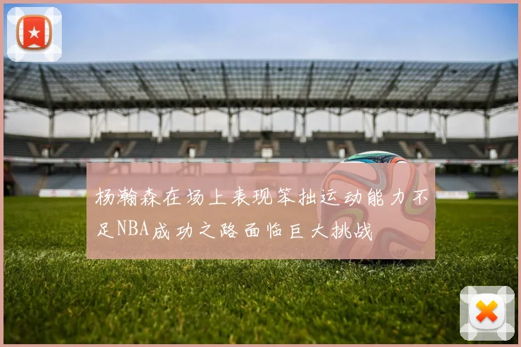 杨瀚森在场上表现笨拙运动能力不足NBA成功之路面临巨大挑战