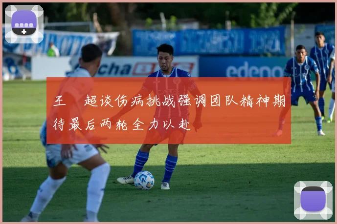 王燊超谈伤病挑战强调团队精神期待最后两轮全力以赴