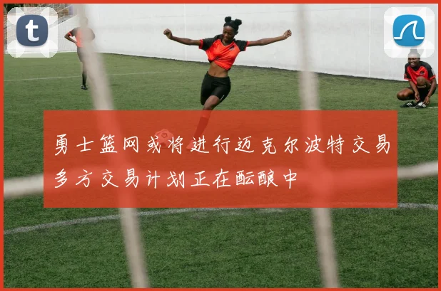 勇士篮网或将进行迈克尔波特交易多方交易计划正在酝酿中