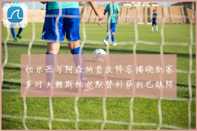 切尔西与阿森纳首发阵容揭晓凯塞多对决赖斯帕尔默替补萨利巴缺阵