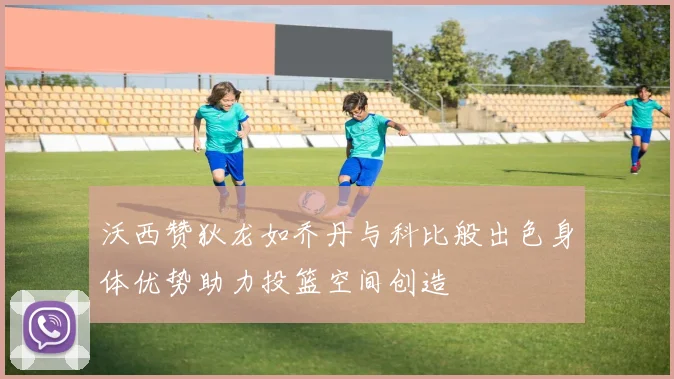 沃西赞狄龙如乔丹与科比般出色身体优势助力投篮空间创造