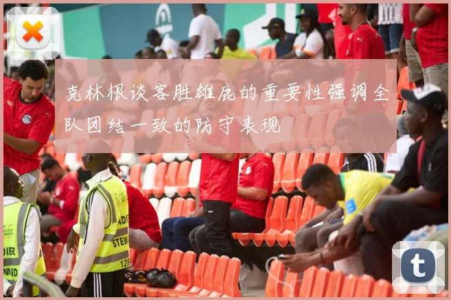 克林根谈客胜雄鹿的重要性强调全队团结一致的防守表现