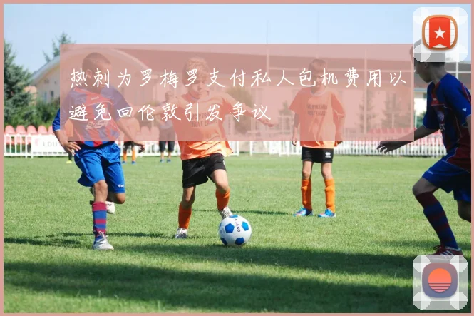 热刺为罗梅罗支付私人包机费用以避免回伦敦引发争议