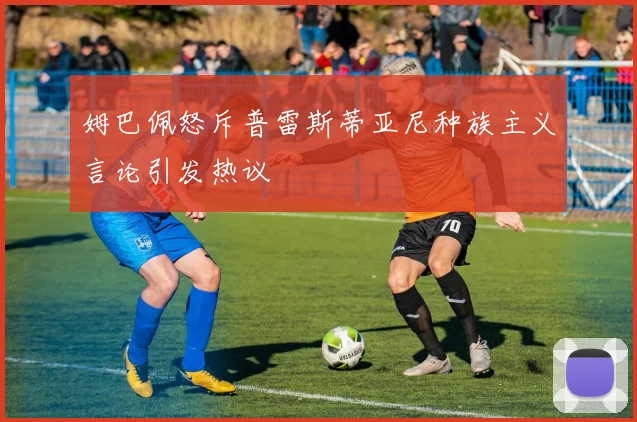 姆巴佩怒斥普雷斯蒂亚尼种族主义言论引发热议