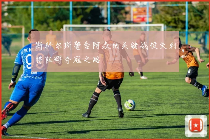 斯科尔斯警告阿森纳关键战役失利将阻碍夺冠之路
