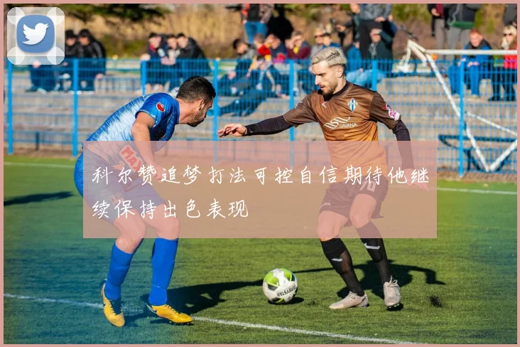 科尔赞追梦打法可控自信期待他继续保持出色表现