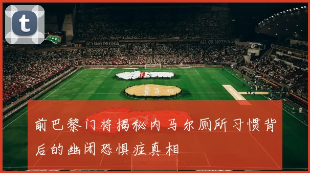前巴黎门将揭秘内马尔厕所习惯背后的幽闭恐惧症真相