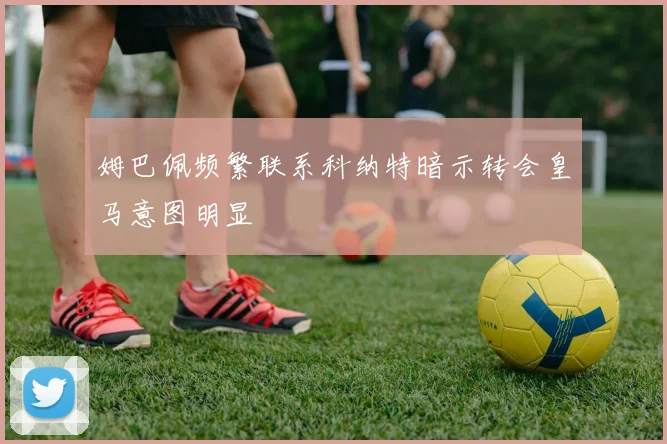姆巴佩频繁联系科纳特暗示转会皇马意图明显