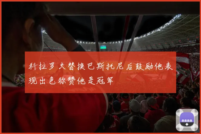 科拉罗夫替换巴斯托尼后鼓励他表现出色称赞他是冠军